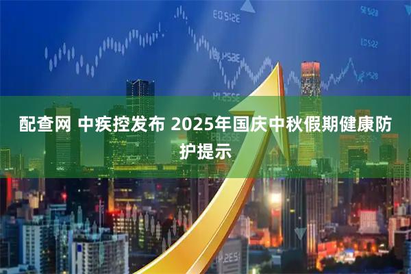 配查网 中疾控发布 2025年国庆中秋假期健康防护提示