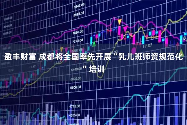 盈丰财富 成都将全国率先开展“乳儿班师资规范化”培训