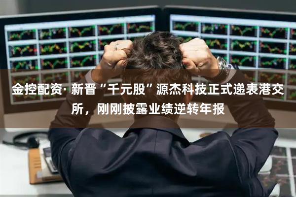 金控配资· 新晋“千元股”源杰科技正式递表港交所,刚刚披露业绩逆转年报