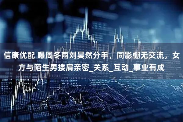 信康优配 曝周冬雨刘昊然分手,同影棚无交流,女方与陌生男搂肩亲密_关系_互动_事业有成