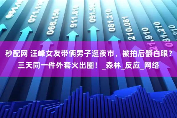 秒配网 汪峰女友带俩男子逛夜市，被拍后翻白眼？三天同一件外套火出圈！_森林_反应_网络