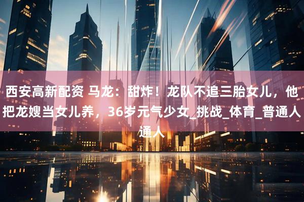 西安高新配资 马龙：甜炸！龙队不追三胎女儿，他把龙嫂当女儿养，36岁元气少女_挑战_体育_普通人