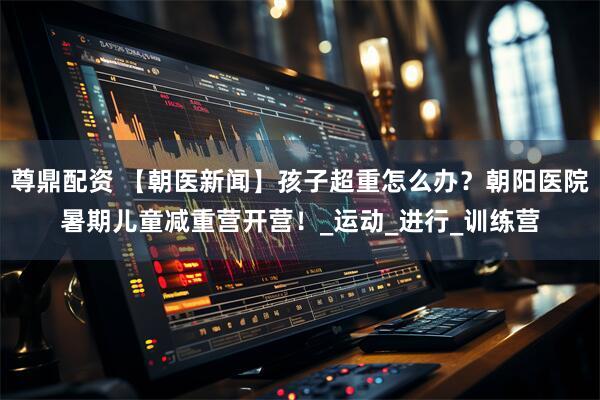 尊鼎配资 【朝医新闻】孩子超重怎么办？朝阳医院暑期儿童减重营开营！_运动_进行_训练营