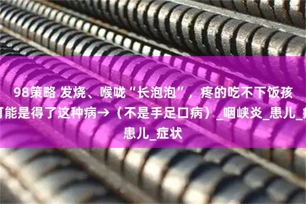 98策略 发烧、喉咙“长泡泡”,疼的吃不下饭孩子可能是得了这种病→(不是手足口病)_咽峡炎_患儿_症状