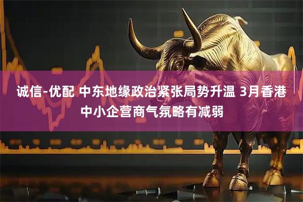 诚信-优配 中东地缘政治紧张局势升温 3月香港中小企营商气氛略有减弱