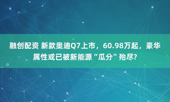 融创配资 新款奥迪Q7上市，60.98万起，豪华属性或已被新能源“瓜分”殆尽?