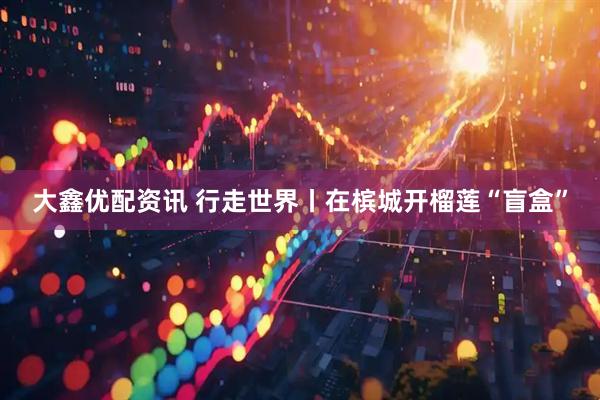 大鑫优配资讯 行走世界丨在槟城开榴莲“盲盒”