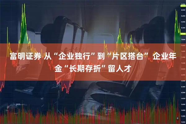 富明证券 从“企业独行”到“片区搭台” 企业年金“长期存折”留人才