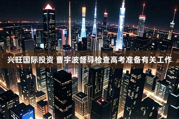 兴旺国际投资 曹宇波督导检查高考准备有关工作