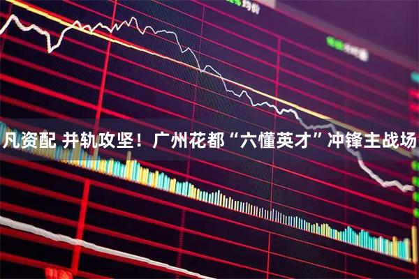 凡资配 并轨攻坚！广州花都“六懂英才”冲锋主战场
